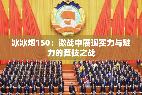 冰冰炮150：激战中展现实力与魅力的竞技之战