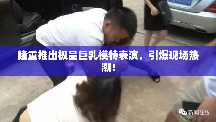 隆重推出极品巨乳模特表演，引爆现场热潮！