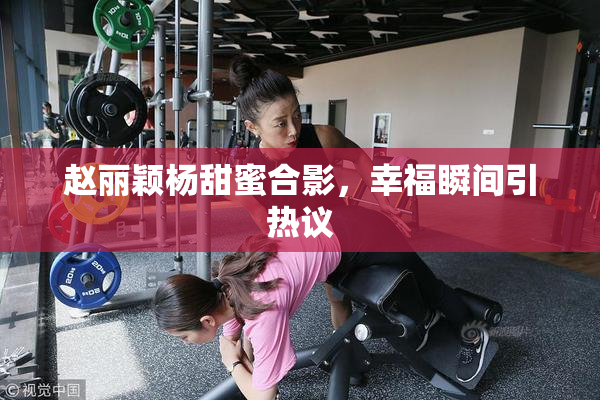 赵丽颖杨甜蜜合影，幸福瞬间引热议