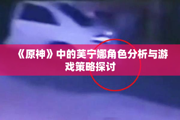 《原神》中的芙宁娜角色分析与游戏策略探讨