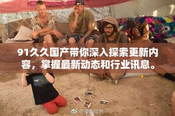 91久久国产带你深入探索更新内容，掌握最新动态和行业讯息。