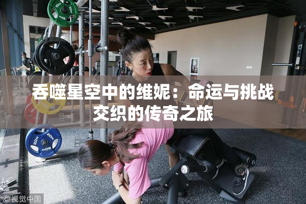 吞噬星空中的维妮：命运与挑战交织的传奇之旅