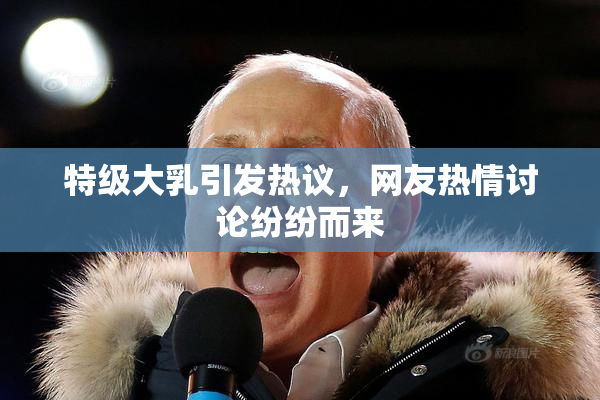 特级大乳引发热议，网友热情讨论纷纷而来