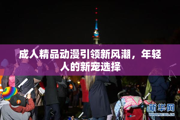 成人精品动漫引领新风潮，年轻人的新宠选择