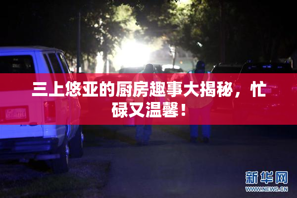 三上悠亚的厨房趣事大揭秘，忙碌又温馨！