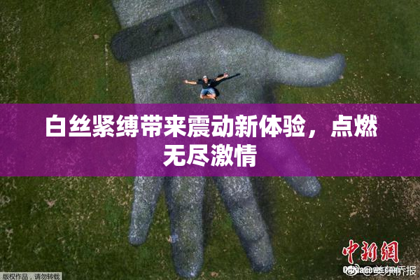 白丝紧缚带来震动新体验，点燃无尽激情