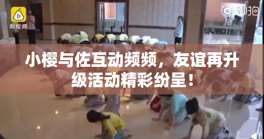 小樱与佐互动频频，友谊再升级活动精彩纷呈！