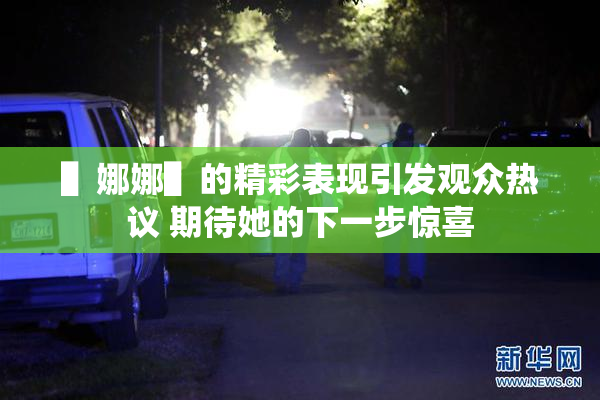 ▌娜娜▌的精彩表现引发观众热议 期待她的下一步惊喜