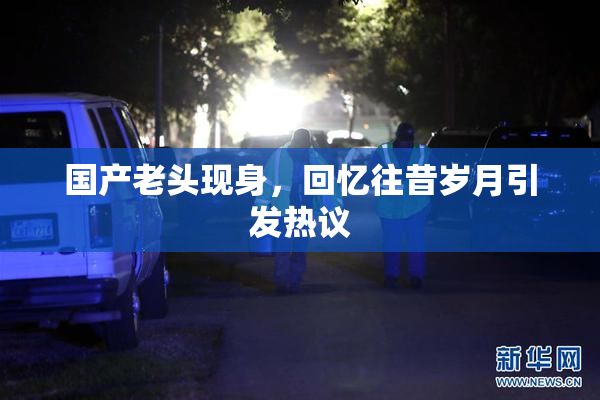 国产老头现身，回忆往昔岁月引发热议