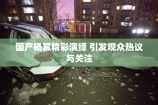 国产杨幂精彩演绎 引发观众热议与关注
