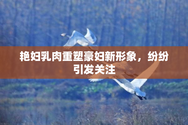 艳妇乳肉重塑豪妇新形象，纷纷引发关注