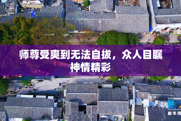 师尊受爽到无法自拔，众人目瞩神情精彩