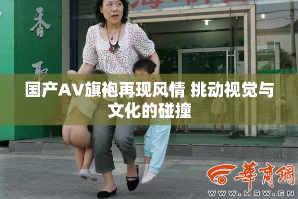 国产AV旗袍再现风情 挑动视觉与文化的碰撞