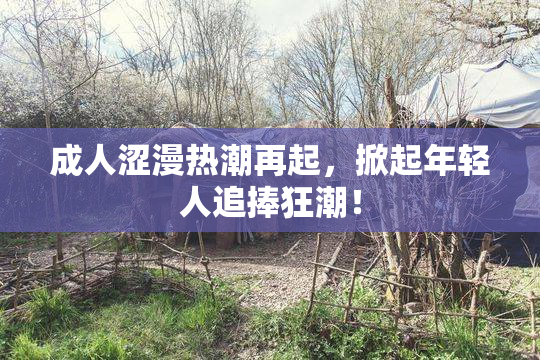 成人涩漫热潮再起，掀起年轻人追捧狂潮！