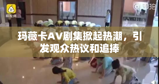 玛薇卡AV剧集掀起热潮，引发观众热议和追捧