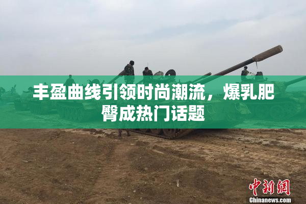 丰盈曲线引领时尚潮流，爆乳肥臀成热门话题