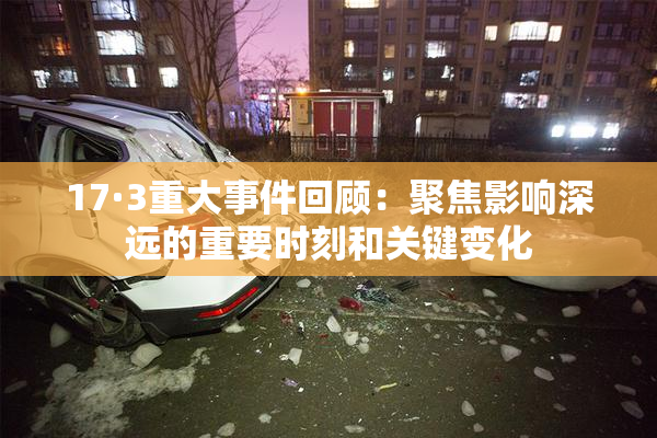 17·3重大事件回顾：聚焦影响深远的重要时刻和关键变化