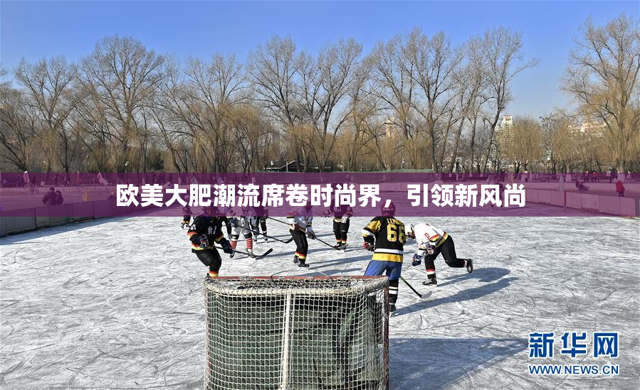 欧美大肥潮流席卷时尚界，引领新风尚