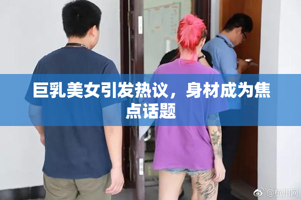 巨乳美女引发热议，身材成为焦点话题