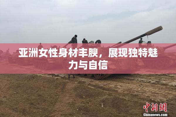 亚洲女性身材丰腴，展现独特魅力与自信