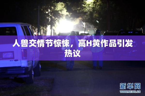 人兽交情节惊悚，高H黄作品引发热议