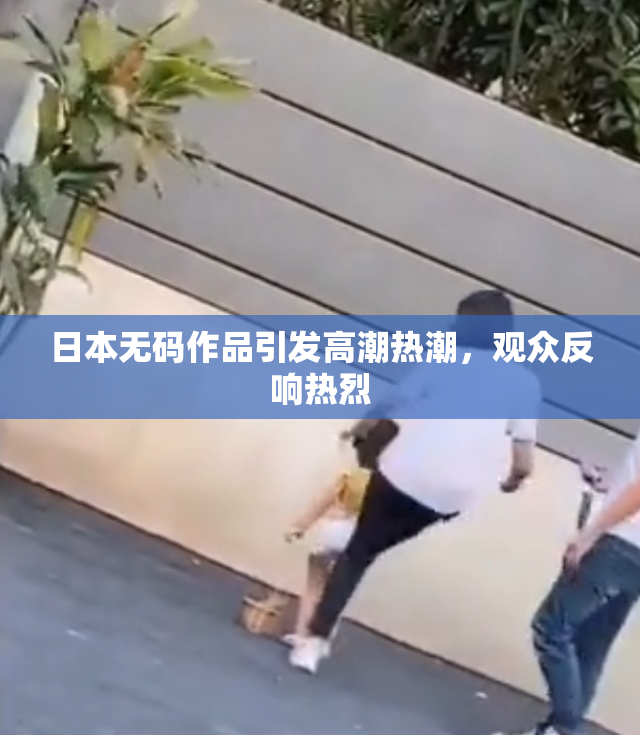 日本无码作品引发高潮热潮，观众反响热烈