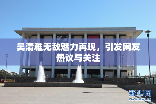 吴清雅无敌魅力再现，引发网友热议与关注