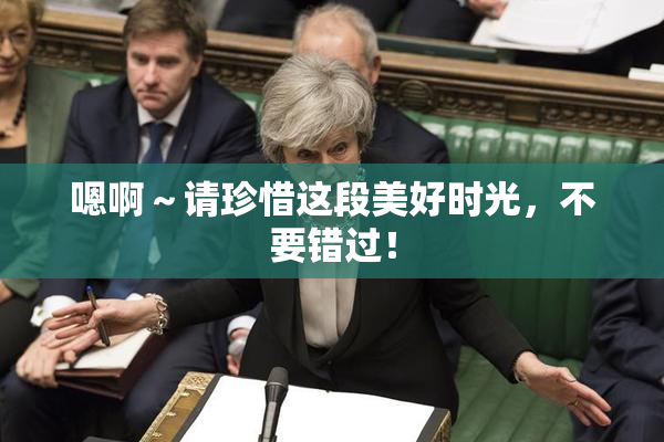 嗯啊～请珍惜这段美好时光，不要错过！