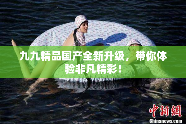 九九精品国产全新升级，带你体验非凡精彩！