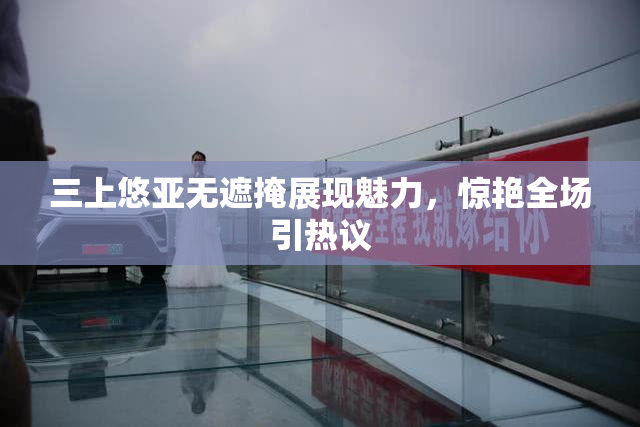 三上悠亚无遮掩展现魅力，惊艳全场引热议
