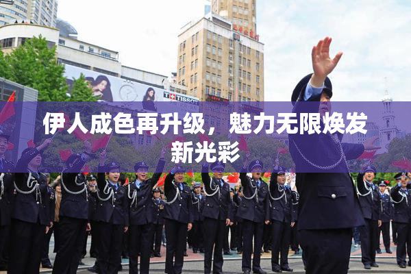伊人成色再升级，魅力无限焕发新光彩