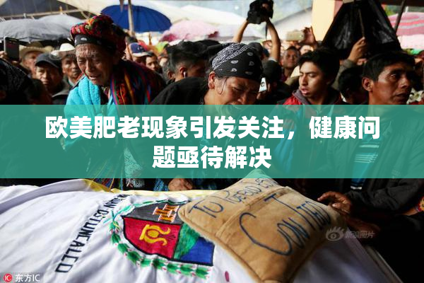 欧美肥老现象引发关注，健康问题亟待解决