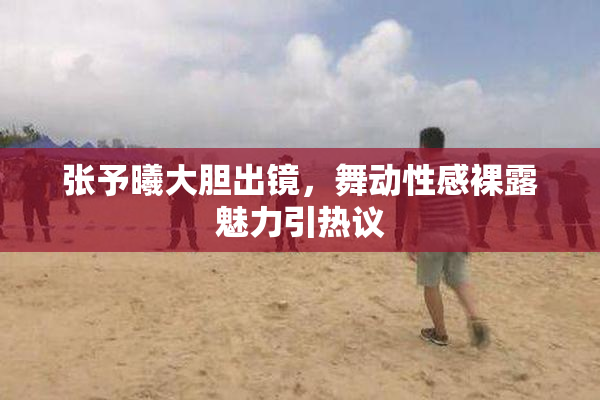 张予曦大胆出镜，舞动性感裸露魅力引热议