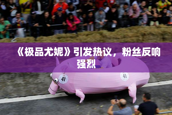 《极品尤妮》引发热议，粉丝反响强烈