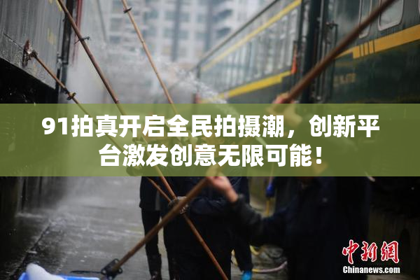 91拍真开启全民拍摄潮，创新平台激发创意无限可能！