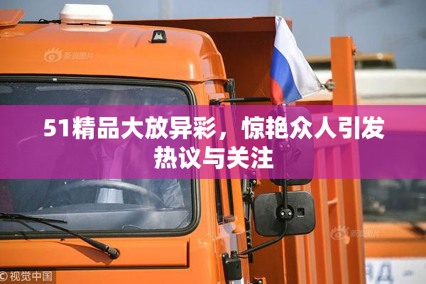 51精品大放异彩，惊艳众人引发热议与关注