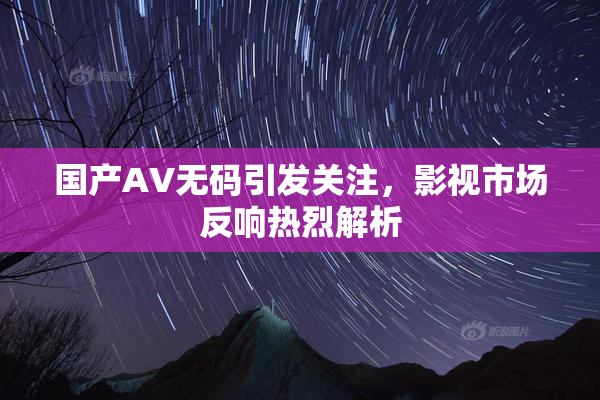 国产AV无码引发关注，影视市场反响热烈解析