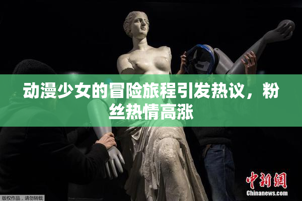 动漫少女的冒险旅程引发热议，粉丝热情高涨