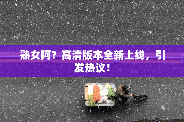 熟女阿？高清版本全新上线，引发热议！