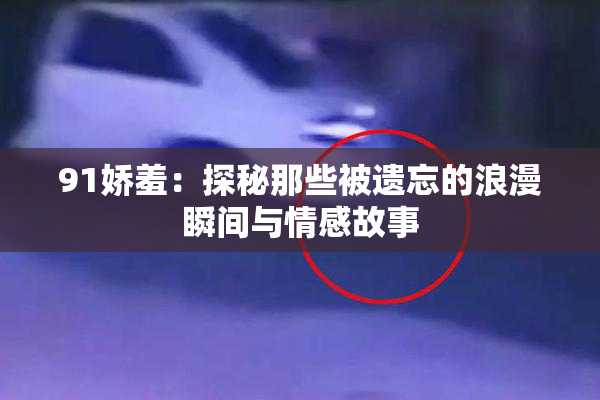 91娇羞：探秘那些被遗忘的浪漫瞬间与情感故事