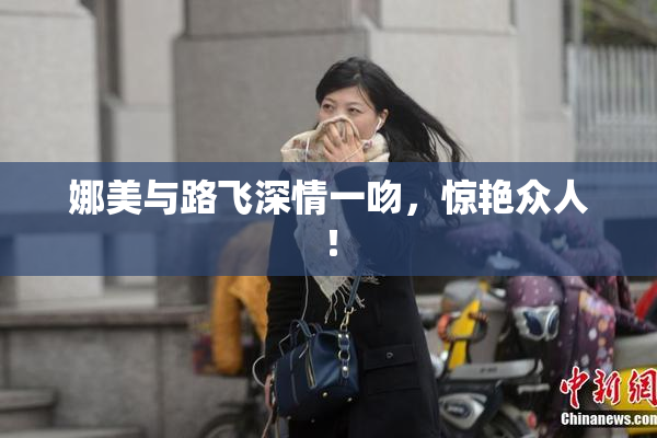 娜美与路飞深情一吻，惊艳众人！