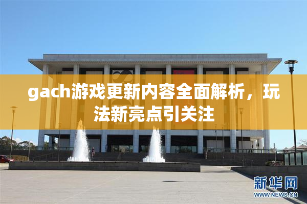 gach游戏更新内容全面解析，玩法新亮点引关注