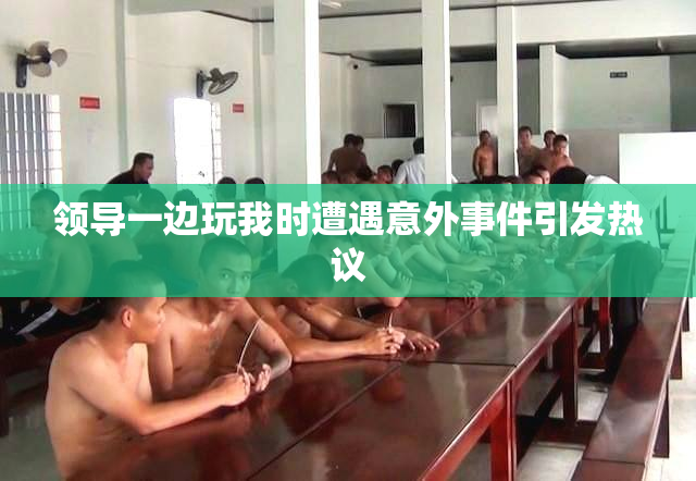 领导一边玩我时遭遇意外事件引发热议