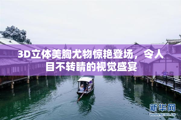 3D立体美胸尤物惊艳登场，令人目不转睛的视觉盛宴