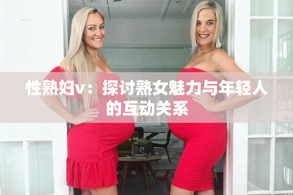 性熟妇v：探讨熟女魅力与年轻人的互动关系