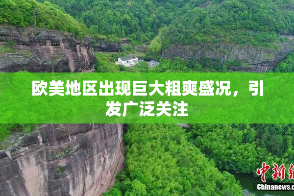 欧美地区出现巨大粗爽盛况，引发广泛关注