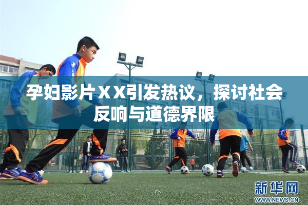 孕妇影片ⅩX引发热议，探讨社会反响与道德界限