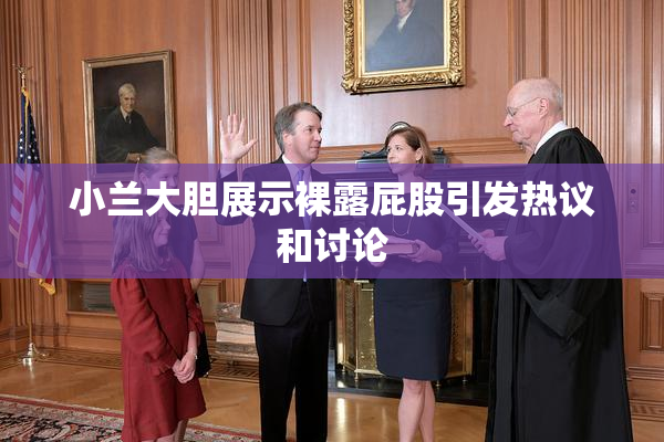 小兰大胆展示裸露屁股引发热议和讨论