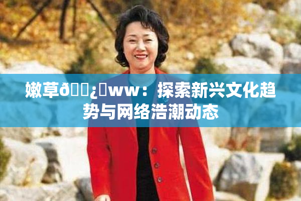 嫩草🌿‌ww：探索新兴文化趋势与网络浩潮动态