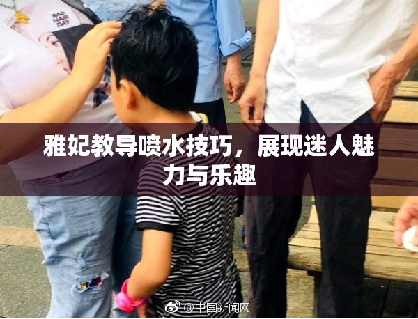 雅妃教导喷水技巧，展现迷人魅力与乐趣